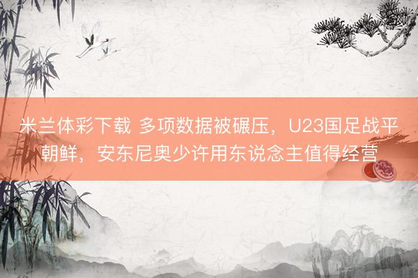 米兰体彩下载 多项数据被碾压，U23国足战平朝鲜，安东尼奥少许用东说念主值得经营