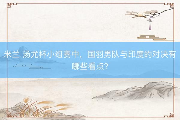 米兰 汤尤杯小组赛中，国羽男队与印度的对决有哪些看点？