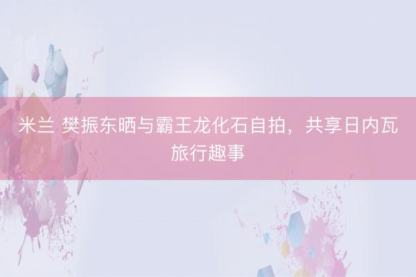 米兰 樊振东晒与霸王龙化石自拍，共享日内瓦旅行趣事